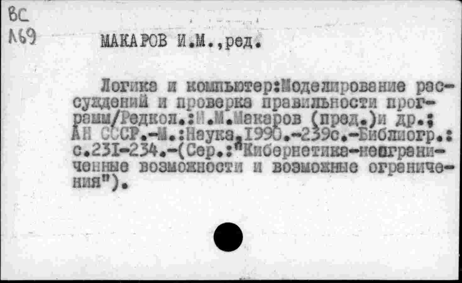 ﻿вс	.	.
МАКАРОВ И.М.,ред.
Логика и коьшьютер:Моделировение рас-сувдений и проверка правильности прог-рвим/Радкол.: .М.Макаров (пред.)и др.; АН ui.CP.4U:Наука.I990.-239с.-Библиогр•: с.2Я-234.-(Сер.:"Кийорнетика-непграни-
ченныв возможности и возможные ограничения").